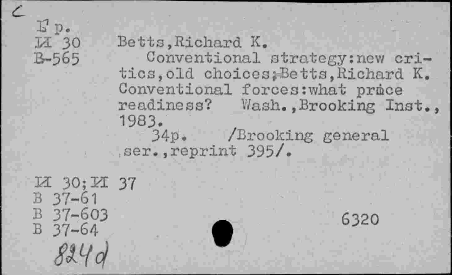 ﻿£p.
Pl 30 Br-565
Betts,Richard K.
Conventional strategy:new critics, old choices;Betts,Richard K. Conventional forces:what price readiness? Wash.»Brooking Inst., 1983.
34p. /Brooking general ,ser.,reprint 395/.
M 30; Id 37
B 37-61
B 37-603
B 37-64
6320